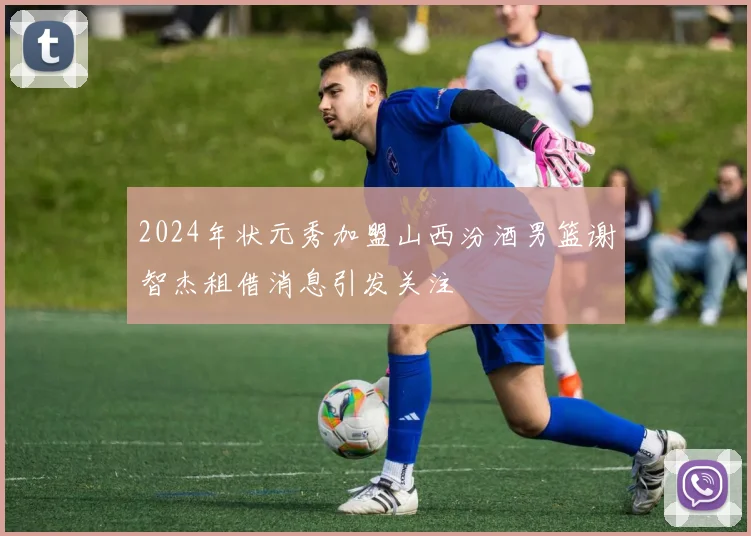 2024年状元秀加盟山西汾酒男篮谢智杰租借消息引发关注