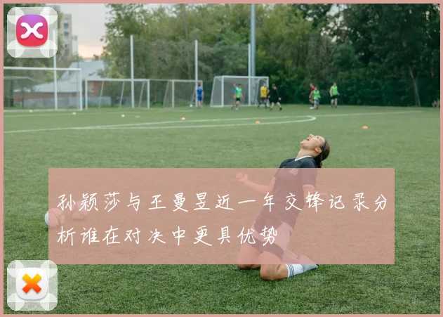 孙颖莎与王曼昱近一年交锋记录分析谁在对决中更具优势